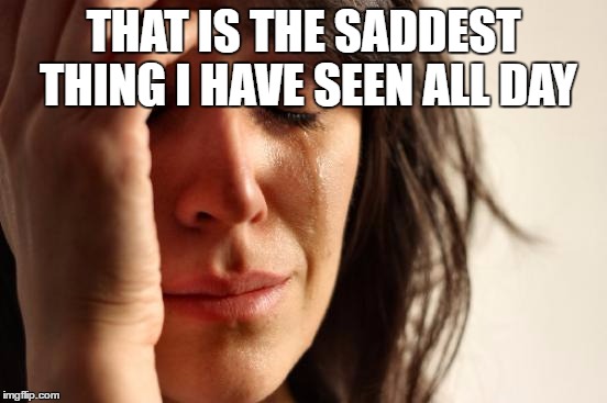 First World Problems Meme | THAT IS THE SADDEST THING I HAVE SEEN ALL DAY | image tagged in memes,first world problems | made w/ Imgflip meme maker