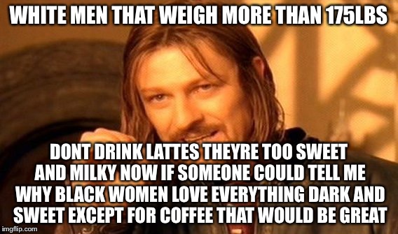 One Does Not Simply Meme | WHITE MEN THAT WEIGH MORE THAN 175LBS DONT DRINK LATTES THEYRE TOO SWEET AND MILKY NOW IF SOMEONE COULD TELL ME WHY BLACK WOMEN LOVE EVERYTH | image tagged in memes,one does not simply | made w/ Imgflip meme maker