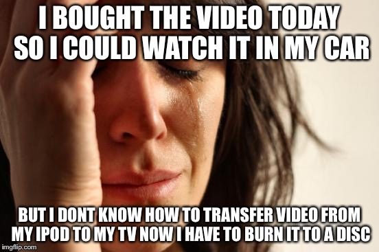 First World Problems Meme | I BOUGHT THE VIDEO TODAY SO I COULD WATCH IT IN MY CAR BUT I DONT KNOW HOW TO TRANSFER VIDEO FROM MY IPOD TO MY TV NOW I HAVE TO BURN IT TO  | image tagged in memes,first world problems | made w/ Imgflip meme maker