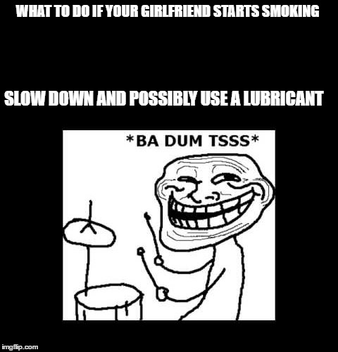 WHAT TO DO IF YOUR GIRLFRIEND STARTS SMOKING; SLOW DOWN AND POSSIBLY USE A LUBRICANT | image tagged in ba dum tisssssss | made w/ Imgflip meme maker