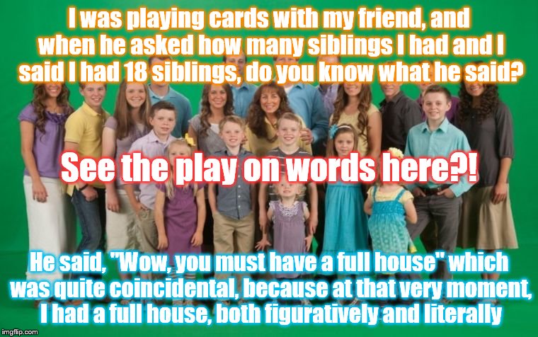 Duggar Family | I was playing cards with my friend, and when he asked how many siblings I had and I said I had 18 siblings, do you know what he said? See the play on words here?! He said, "Wow, you must have a full house" which was quite coincidental, because at that very moment, I had a full house, both figuratively and literally | image tagged in duggar family | made w/ Imgflip meme maker