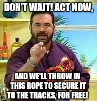 DON'T WAIT! ACT NOW, AND WE'LL THROW IN THIS ROPE TO SECURE IT TO THE TRACKS, FOR FREE! | made w/ Imgflip meme maker