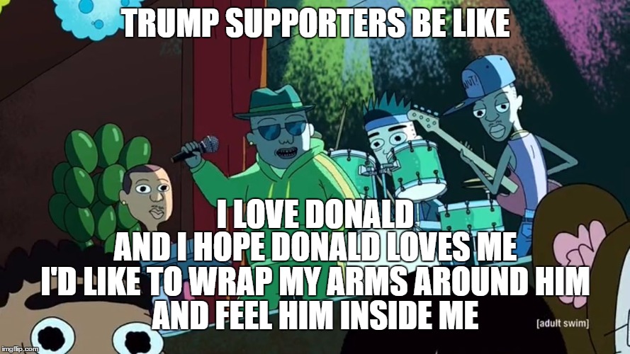 TRUMP SUPPORTERS BE LIKE | TRUMP SUPPORTERS BE LIKE; I LOVE DONALD; AND I HOPE DONALD LOVES ME; I'D LIKE TO WRAP MY ARMS AROUND HIM; AND FEEL HIM INSIDE ME | image tagged in i love morty,trump supporters,be like,trump supporters be like | made w/ Imgflip meme maker