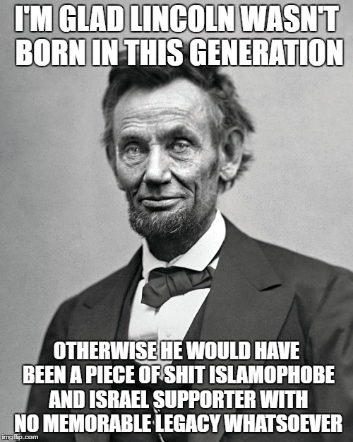 I'M GLAD LINCOLN WASN'T BORN IN THIS GENERATION; OTHERWISE HE WOULD HAVE BEEN A PIECE OF SHIT ISLAMOPHOBE AND ISRAEL SUPPORTER WITH NO MEMORABLE LEGACY WHATSOEVER | image tagged in abraham lincoln,abe lincoln,islamophobia,israel,legacy,piece of shit | made w/ Imgflip meme maker