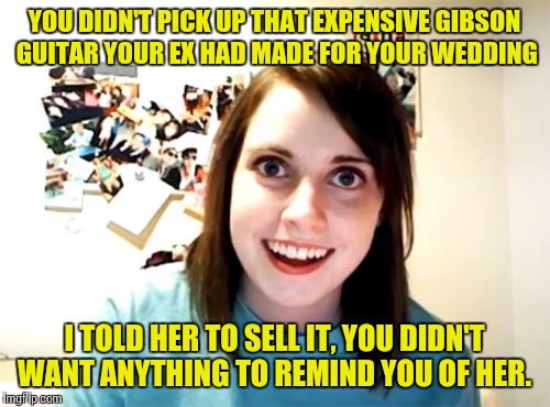 Overly Attached Girlfriend | YOU DIDN'T PICK UP THAT EXPENSIVE GIBSON GUITAR YOUR EX HAD MADE FOR YOUR WEDDING; I TOLD HER TO SELL IT, YOU DIDN'T WANT ANYTHING TO REMIND YOU OF HER. | image tagged in memes,overly attached girlfriend | made w/ Imgflip meme maker