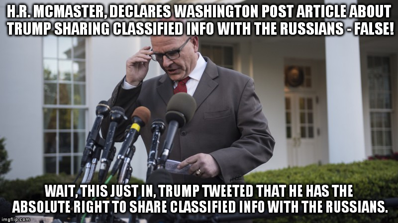 Just the latest Trump adviser thrown under the bus! | H.R. MCMASTER, DECLARES WASHINGTON POST ARTICLE ABOUT TRUMP SHARING CLASSIFIED INFO WITH THE RUSSIANS - FALSE! WAIT, THIS JUST IN, TRUMP TWEETED THAT HE HAS THE ABSOLUTE RIGHT TO SHARE CLASSIFIED INFO WITH THE RUSSIANS. | image tagged in trump,hrmcmaster,russians,humor,white house | made w/ Imgflip meme maker