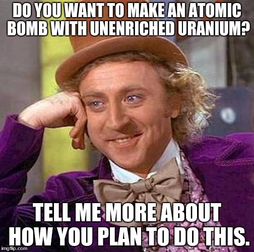 Creepy Condescending Wonka Meme | DO YOU WANT TO MAKE AN ATOMIC BOMB WITH UNENRICHED URANIUM? TELL ME MORE ABOUT HOW YOU PLAN TO DO THIS. | image tagged in memes,creepy condescending wonka | made w/ Imgflip meme maker