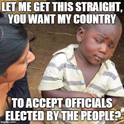 Third World Skeptical Kid Meme | LET ME GET THIS STRAIGHT, YOU WANT MY COUNTRY; TO ACCEPT OFFICIALS ELECTED BY THE PEOPLE? | image tagged in memes,third world skeptical kid | made w/ Imgflip meme maker