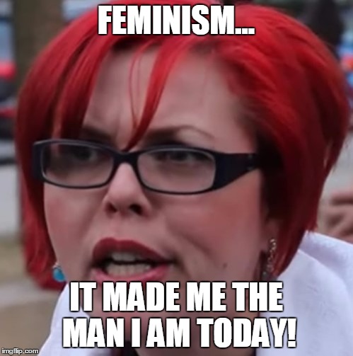 FEMINISM... IT MADE ME THE MAN I AM TODAY! | made w/ Imgflip meme maker