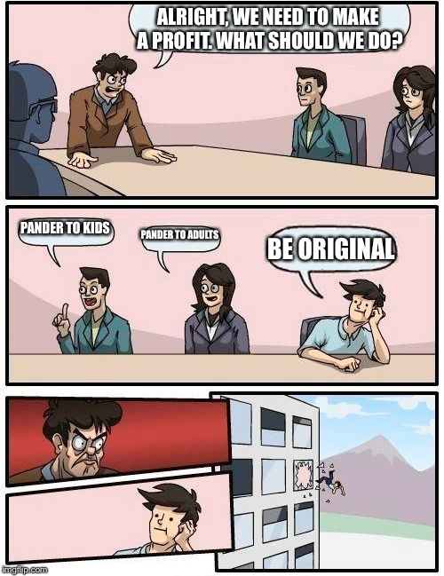 Boardroom Meeting Suggestion | ALRIGHT, WE NEED TO MAKE A PROFIT. WHAT SHOULD WE DO? PANDER TO KIDS; PANDER TO ADULTS; BE ORIGINAL | image tagged in memes,boardroom meeting suggestion | made w/ Imgflip meme maker