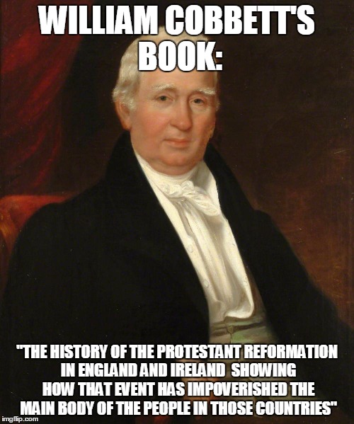 CobbettSez | WILLIAM COBBETT'S BOOK:; "THE HISTORY OF THE PROTESTANT REFORMATION IN ENGLAND AND IRELAND

SHOWING HOW THAT EVENT HAS IMPOVERISHED THE MAIN BODY OF THE PEOPLE
IN THOSE COUNTRIES" | image tagged in cobbettsez | made w/ Imgflip meme maker