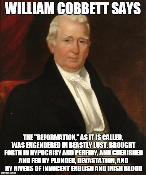 CobbettSez | WILLIAM COBBETT SAYS; THE "REFORMATION,"
AS IT IS CALLED, WAS ENGENDERED IN BEASTLY LUST, BROUGHT FORTH IN
HYPOCRISY AND PERFIDY, AND CHERISHED AND FED BY PLUNDER, DEVASTATION,
AND BY RIVERS OF INNOCENT ENGLISH AND IRISH BLOOD | image tagged in cobbettsez | made w/ Imgflip meme maker