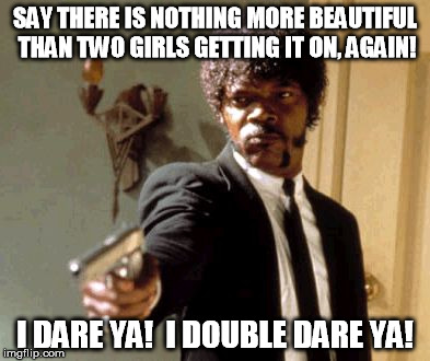 And they say people who DON'T get off on that are ignorant.... | SAY THERE IS NOTHING MORE BEAUTIFUL THAN TWO GIRLS GETTING IT ON, AGAIN! I DARE YA!  I DOUBLE DARE YA! | image tagged in funny,memes,say that again i dare you,girls,beautiful | made w/ Imgflip meme maker