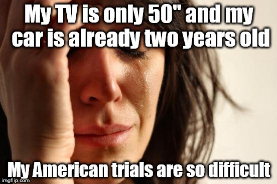 First World Problems Meme | My TV is only 50" and my car is already two years old; My American trials are so difficult | image tagged in memes,first world problems | made w/ Imgflip meme maker