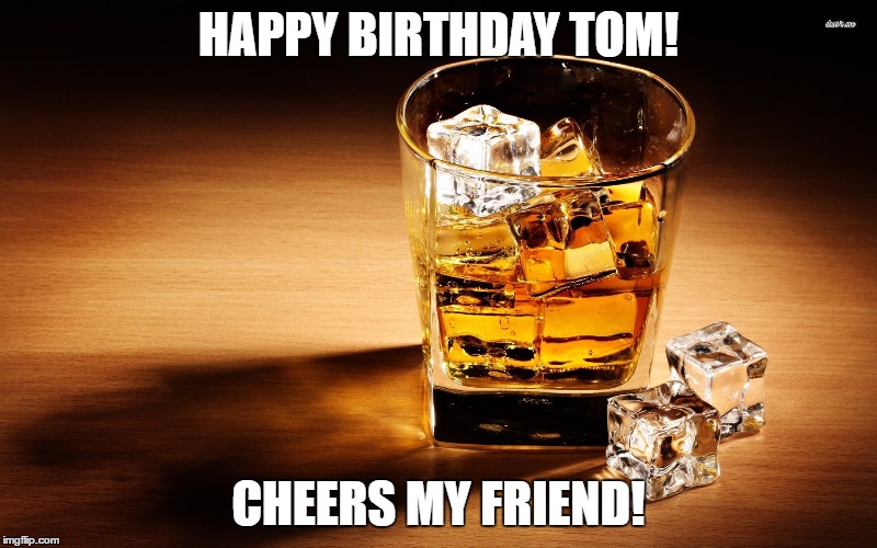 Whiskey | HAPPY BIRTHDAY TOM! CHEERS MY FRIEND! | image tagged in whiskey | made w/ Imgflip meme maker