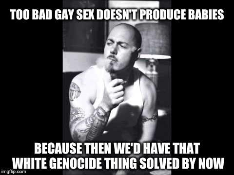 TOO BAD GAY SEX DOESN'T PRODUCE BABIES; BECAUSE THEN WE'D HAVE THAT WHITE GENOCIDE THING SOLVED BY NOW | made w/ Imgflip meme maker