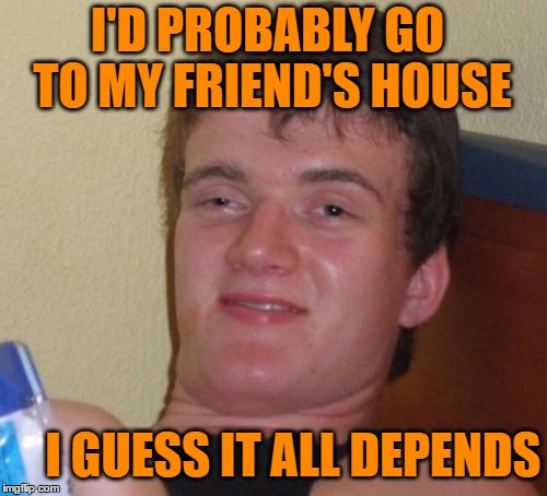 10 Guy Meme | I'D PROBABLY GO TO MY FRIEND'S HOUSE I GUESS IT ALL DEPENDS | image tagged in memes,10 guy | made w/ Imgflip meme maker