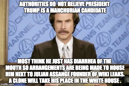 Ron Burgundy Meme | AUTHORITIES DO  NOT BELIEVE PRESIDENT TRUMP IS A MANCHURIAN CANDIDATE; MOST THINK HE JUST HAS DIARRHEA OF THE MOUTH SO ARRANGEMENTS ARE BEING MADE TO HOUSE HIM NEXT TO JULIAN ASSANGE FOUNDER OF WIKI LEAKS. A CLONE WILL TAKE HIS PLACE IN THE WHITE HOUSE . | image tagged in memes,ron burgundy | made w/ Imgflip meme maker