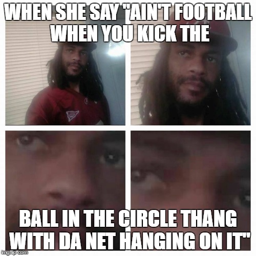 Play some !spotes! | WHEN SHE SAY "AIN'T FOOTBALL WHEN YOU KICK THE; BALL IN THE CIRCLE THANG WITH DA NET HANGING ON IT" | image tagged in sports,funny,funny memes,memes,dank,smh | made w/ Imgflip meme maker