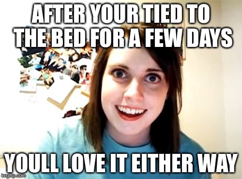 Overly | AFTER YOUR TIED TO THE BED FOR A FEW DAYS YOULL LOVE IT EITHER WAY | image tagged in overly | made w/ Imgflip meme maker