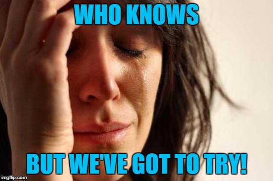 First World Problems Meme | WHO KNOWS BUT WE'VE GOT TO TRY! | image tagged in memes,first world problems | made w/ Imgflip meme maker