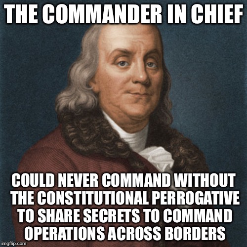 Ben Franklin | THE COMMANDER IN CHIEF COULD NEVER COMMAND WITHOUT THE CONSTITUTIONAL PERROGATIVE TO SHARE SECRETS TO COMMAND OPERATIONS ACROSS BORDERS | image tagged in ben franklin | made w/ Imgflip meme maker