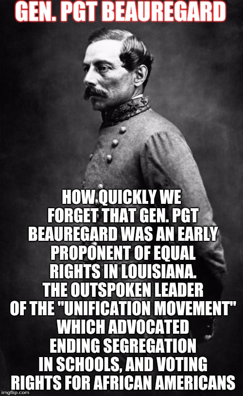 GEN. PGT BEAUREGARD; HOW QUICKLY WE FORGET THAT GEN. PGT BEAUREGARD WAS AN EARLY PROPONENT OF EQUAL RIGHTS IN LOUISIANA. THE OUTSPOKEN LEADER OF THE "UNIFICATION MOVEMENT" WHICH ADVOCATED ENDING SEGREGATION IN SCHOOLS, AND VOTING RIGHTS FOR AFRICAN AMERICANS | image tagged in pgt beauregard | made w/ Imgflip meme maker