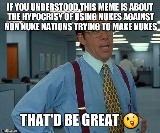 That Would Be Great Meme | IF YOU UNDERSTOOD THIS MEME IS ABOUT THE HYPOCRISY OF USING NUKES AGAINST NON NUKE NATIONS TRYING TO MAKE NUKES THAT'D BE GREAT  | image tagged in memes,that would be great | made w/ Imgflip meme maker