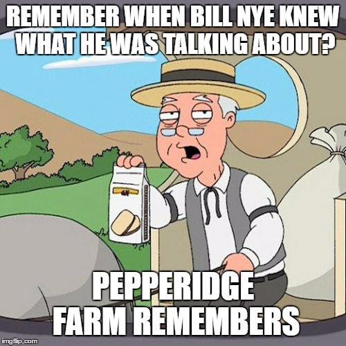 Before he became a broken record of Anti-God and Political Correctness. Even other Atheists are telling him to shut up now... | REMEMBER WHEN BILL NYE KNEW WHAT HE WAS TALKING ABOUT? PEPPERIDGE FARM REMEMBERS | image tagged in memes,pepperidge farm remembers | made w/ Imgflip meme maker