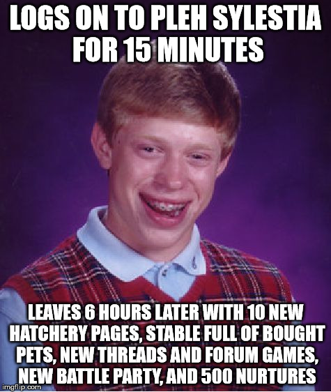 Bad Luck Brian Meme | LOGS ON TO PLEH SYLESTIA FOR 15 MINUTES; LEAVES 6 HOURS LATER WITH 10 NEW HATCHERY PAGES, STABLE FULL OF BOUGHT PETS, NEW THREADS AND FORUM GAMES, NEW BATTLE PARTY, AND 500 NURTURES | image tagged in memes,bad luck brian | made w/ Imgflip meme maker