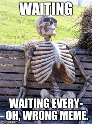 Waiting Skeleton | WAITING; WAITING EVERY- OH, WRONG MEME. | image tagged in memes,waiting skeleton | made w/ Imgflip meme maker
