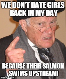 Back In My Day | WE DON'T DATE GIRLS BACK IN MY DAY; BECAUSE THEIR SALMON SWIMS UPSTREAM! | image tagged in memes,back in my day | made w/ Imgflip meme maker