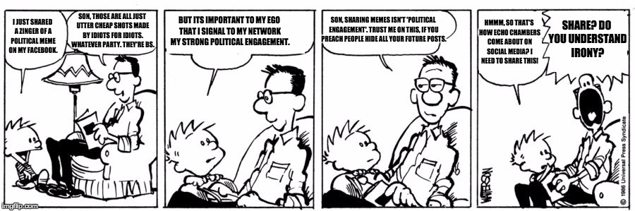 comicon | SON, THOSE ARE ALL JUST UTTER CHEAP SHOTS MADE BY IDIOTS FOR IDIOTS. WHATEVER PARTY. THEY'RE BS. HMMM, SO THAT'S HOW ECHO CHAMBERS COME ABOUT ON SOCIAL MEDIA? I NEED TO SHARE THIS! BUT ITS IMPORTANT TO MY EGO THAT I SIGNAL TO MY NETWORK MY STRONG POLITICAL ENGAGEMENT. SON, SHARING MEMES ISN'T 'POLITICAL ENGAGEMENT'. TRUST ME ON THIS, IF YOU PREACH PEOPLE HIDE ALL YOUR FUTURE POSTS. SHARE? DO YOU UNDERSTAND IRONY? I JUST SHARED A ZINGER OF A POLITICAL MEME ON MY FACEBOOK. | image tagged in comicon | made w/ Imgflip meme maker