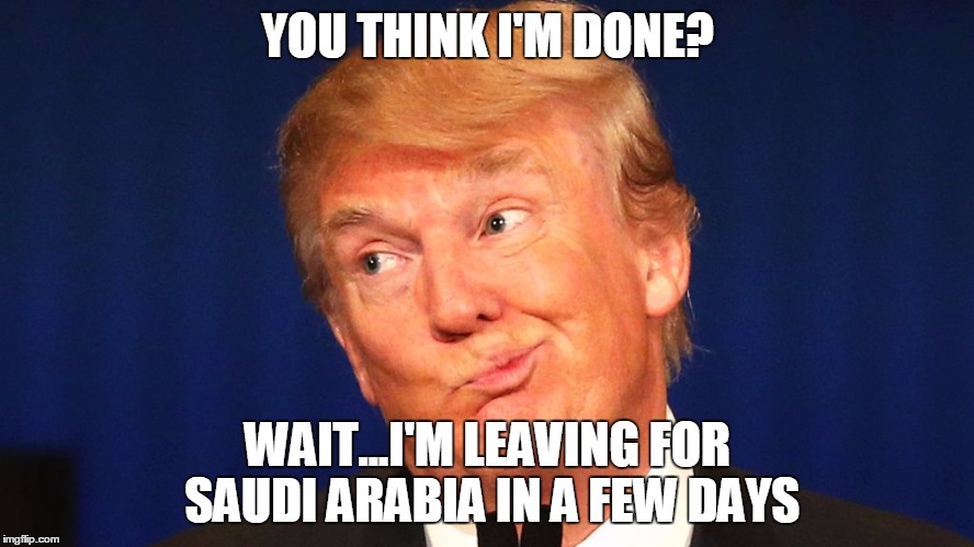 trump | YOU THINK I'M DONE? WAIT...I'M LEAVING FOR SAUDI ARABIA IN A FEW DAYS | image tagged in saudi arabia | made w/ Imgflip meme maker