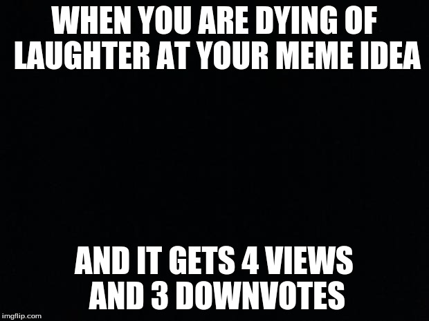 Black Background | WHEN YOU ARE DYING OF LAUGHTER AT YOUR MEME IDEA; AND IT GETS 4 VIEWS AND 3 DOWNVOTES | image tagged in black background | made w/ Imgflip meme maker