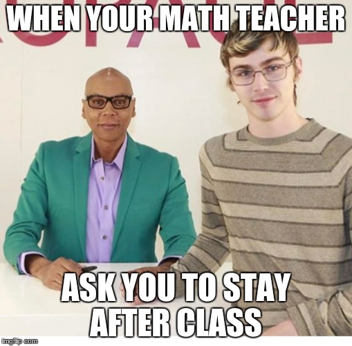 WHEN YOUR MATH TEACHER; ASK YOU TO STAY AFTER CLASS | image tagged in rupaul's drag race | made w/ Imgflip meme maker