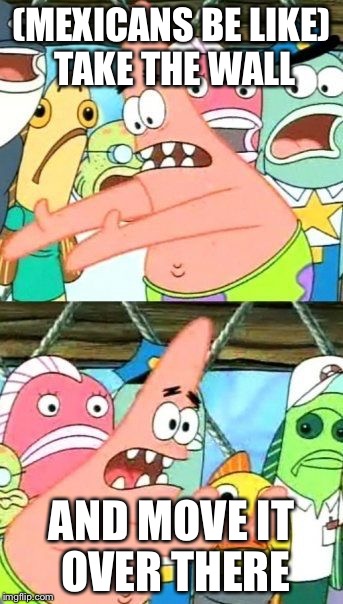 Put It Somewhere Else Patrick | (MEXICANS BE LIKE) TAKE THE WALL; AND MOVE IT OVER THERE | image tagged in memes,put it somewhere else patrick | made w/ Imgflip meme maker