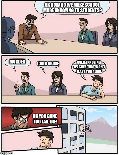 Boardroom Meeting Suggestion | OK HOW DO WE MAKE SCHOOL MORE ANNOYING TO STUDENTS? MURDER; CHILD ABUSE; OVER ANNOYING TEACHER THAT WON'T LEAVE YOU ALONE; OK YOU GONE TOO FAR, DIE! | image tagged in memes,boardroom meeting suggestion | made w/ Imgflip meme maker