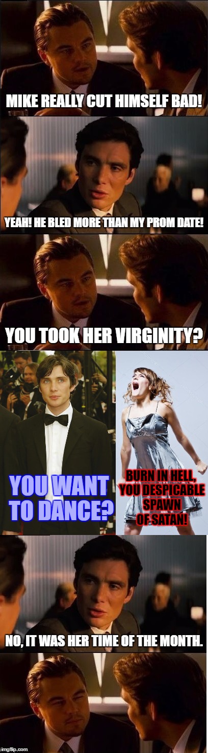 Long Meme Week | MIKE REALLY CUT HIMSELF BAD! YEAH! HE BLED MORE THAN MY PROM DATE! YOU TOOK HER VIRGINITY? YOU WANT TO DANCE? BURN IN HELL, YOU DESPICABLE SPAWN OF SATAN! NO, IT WAS HER TIME OF THE MONTH. | image tagged in memes,inception,prom,long meme week,period | made w/ Imgflip meme maker