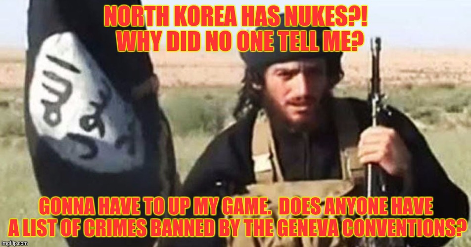 NORTH KOREA HAS NUKES?!  WHY DID NO ONE TELL ME? GONNA HAVE TO UP MY GAME.  DOES ANYONE HAVE A LIST OF CRIMES BANNED BY THE GENEVA CONVENTIO | made w/ Imgflip meme maker