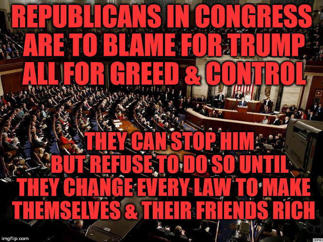 CONGRESS | REPUBLICANS IN CONGRESS ARE TO BLAME FOR TRUMP ALL FOR GREED & CONTROL; THEY CAN STOP HIM     BUT REFUSE TO DO SO UNTIL THEY CHANGE EVERY LAW TO MAKE THEMSELVES & THEIR FRIENDS RICH | image tagged in congress | made w/ Imgflip meme maker