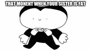 Bendy | THAT MONENT WHEN YOUR SISTER IS FAT | image tagged in bendy | made w/ Imgflip meme maker