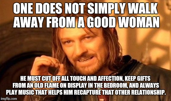 One Does Not Simply Meme | ONE DOES NOT SIMPLY WALK AWAY FROM A GOOD WOMAN; HE MUST CUT OFF ALL TOUCH AND AFFECTION, KEEP GIFTS FROM AN OLD FLAME ON DISPLAY IN THE BEDROOM, AND ALWAYS PLAY MUSIC THAT HELPS HIM RECAPTURE THAT OTHER RELATIONSHIP. | image tagged in memes,one does not simply | made w/ Imgflip meme maker