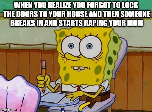 Spongebob Reaction | WHEN YOU REALIZE YOU FORGOT TO LOCK THE DOORS TO YOUR HOUSE AND THEN SOMEONE BREAKS IN AND STARTS RAPING YOUR MOM | image tagged in spongebob reaction | made w/ Imgflip meme maker