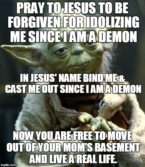 Star Wars Yoda | PRAY TO JESUS TO BE FORGIVEN FOR IDOLIZING ME SINCE I AM A DEMON; IN JESUS' NAME BIND ME & CAST ME OUT SINCE I AM A DEMON; NOW YOU ARE FREE TO MOVE OUT OF YOUR MOM'S BASEMENT AND LIVE A REAL LIFE. | image tagged in memes,star wars yoda | made w/ Imgflip meme maker