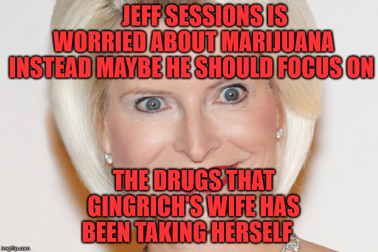 Calista Gingrich | JEFF SESSIONS IS     WORRIED ABOUT MARIJUANA   INSTEAD MAYBE HE SHOULD FOCUS ON; THE DRUGS THAT  GINGRICH'S WIFE HAS BEEN TAKING HERSELF | image tagged in calista gingrich | made w/ Imgflip meme maker