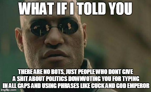 Matrix Morpheus Meme |  WHAT IF I TOLD YOU; THERE ARE NO BOTS, JUST PEOPLE WHO DONT GIVE A SHIT ABOUT POLITICS DOWNVOTING YOU FOR TYPING IN ALL CAPS AND USING PHRASES LIKE CUCK AND GOD EMPEROR | image tagged in memes,matrix morpheus | made w/ Imgflip meme maker