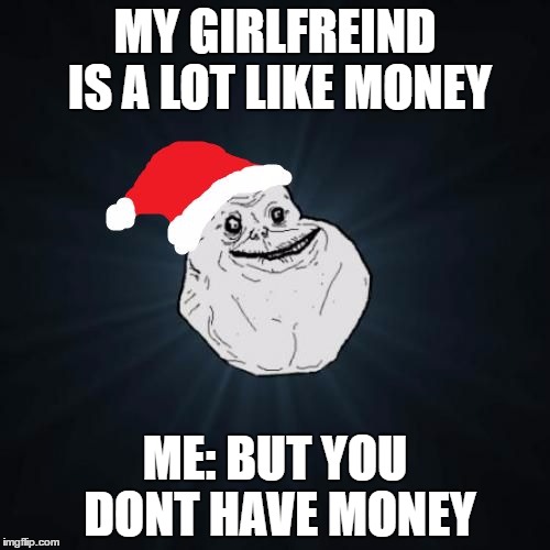 Forever Alone Christmas Meme | MY GIRLFREIND IS A LOT LIKE MONEY; ME: BUT YOU DONT HAVE MONEY | image tagged in memes,forever alone christmas | made w/ Imgflip meme maker