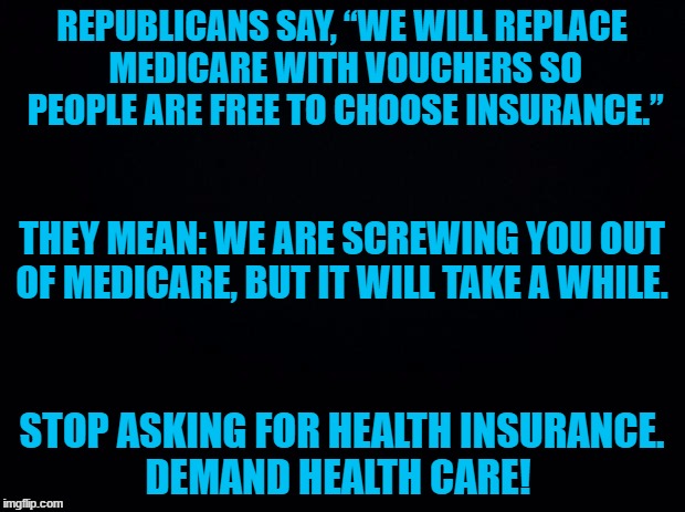 We need health care not insurance. | REPUBLICANS SAY, “WE WILL REPLACE MEDICARE WITH VOUCHERS SO PEOPLE ARE FREE TO CHOOSE INSURANCE.”; THEY MEAN: WE ARE SCREWING YOU OUT OF MEDICARE, BUT IT WILL TAKE A WHILE. STOP ASKING FOR HEALTH INSURANCE. DEMAND HEALTH CARE! | image tagged in health care | made w/ Imgflip meme maker