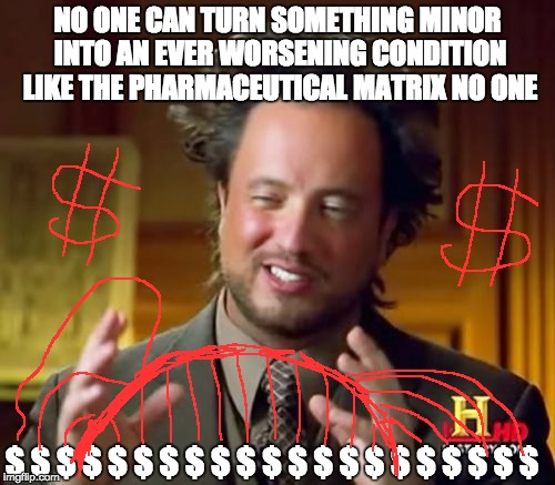 Ancient Aliens | NO ONE CAN TURN SOMETHING MINOR INTO AN EVER WORSENING CONDITION LIKE THE PHARMACEUTICAL MATRIX NO ONE; $ $ $ $ $ $ $ $ $ $ $ $ $ $ $ $ $ $ $ $ $ | image tagged in memes,ancient aliens | made w/ Imgflip meme maker